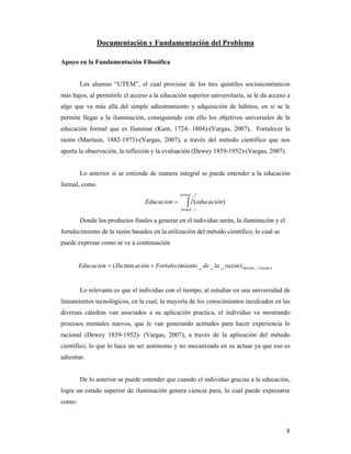 Documentación y Fundamentación del Problema

Apoyo en la Fundamentación Filosófica


        Los alumno “UTEM”, el cual proviene de los tres quintiles socioeconómicos
más bajos, al permitirle el acceso a la educación superior universitaria, se le da acceso a
algo que va más allá del simple adiestramiento y adquisición de hábitos, en si se le
permite llegar a la iluminación, consiguiendo con ello los objetivos universales de la
educación formal que es Iluminar (Kant, 1724- 1804)-(Vargas, 2007), Fortalecer la
razón (Maritain, 1882-1973)-(Vargas, 2007), a través del método científico que nos
aporta la observación, la reflexión y la evaluación (Dewey 1859-1952)-(Vargas, 2007).


        Lo anterior si se entiende de manera integral se puede entender a la educación
formal, como
                                                    formal _ f

                                     Educacion =        ∫ ∂(educación)
                                                     formal _ i


        Donde los productos finales a generar en el individuo serán, la iluminación y el
fortalecimiento de la razón basados en la utilización del método científico, lo cual se
puede expresar como se ve a continuación


        Educacion = ( Ilu min ación + Fortalecimiento _ de _ la _ razón ) Metodo _ Cientifico


        Lo relevante es que el individuo con el tiempo, al estudiar en una universidad de
lineamientos tecnológicos, en la cual, la mayoría de los conocimientos inculcados en las
diversas cátedras van asociados a su aplicación practica, el individuo va mostrando
procesos mentales nuevos, que le van generando actitudes para hacer experiencia lo
racional (Dewey 1859-1952)- (Vargas, 2007), a través de la aplicación del método
científico, lo que lo hace un ser autónomo y no mecanizado en su actuar ya que eso es
adiestrar.


        De lo anterior se puede entender que cuando el individuo gracias a la educación,
logra un estado superior de iluminación genera ciencia pura, lo cual puede expresarse
como:



                                                                                                8
 