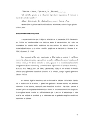 Educacion = ( Hacer _ Experiencia _ Lo _ Racional ) Metodo _ Cientifico

       “El individuo gracias a la educación logra hacer experiencia lo racional a
través del método científico”
        ( Hacer _ Experiencia _ Lo _ Racional ) Metodo _ Cientifico = Ciencia _ Pura

       “El haciendo experiencia lo racional a través del método científico logra generar
ciencia pura”.


Fundamentación Bibliográfica


       Autores consideran que el objetivo principal de la instrucción de la física debe
ser facilitar una transformación en el modo de pensar de los estudiantes, los cuales los
transporten del mundo inicial basado en un conocimiento del sentido común a un
conocimiento regido en la razón científica propia de la disciplina (I. Halloun, et al,
1985),(Hammer D, 1996).


       Para conseguir el fin antes mencionado se debe iniciar un proceso el cual logre
romper las sólidas estructuras cognoscitivas, las cuales establecen los errores basados en el
sentido común, a otro donde interactúe la razón, apoyada en la enseñanza de la correcta
interpretación de los fenómenos y vocabulario de la especialidad de la ciencia enseñada (I.
Halloun, et al, 1985), (UDELAR, 1997), (Hammer D, 1996), de otra manera el alumno
arrastra estos problemas de manera continua en el tiempo , aunque lograra aprobar la
cátedra cursada.


       Lo anterior deja de manifiesto que el estudiante al aprobar los diversos niveles
de la instrucción de la física, a parte del aprender a razonar basado en primeras
instancias en un “sentido común de cómo sucederán las cosas”, este debe aprende a
razonar, pero con un proceso mental nuevo, al cual se le acople el interactuar propio de
la disciplina la cual estudia, lo cual demuestra, que el proceso de aprendizaje va más
allá de los hábitos de estudios, y se transforme en un proceso integrador donde el
estudiante se ilumina.




                                                                                           9
 