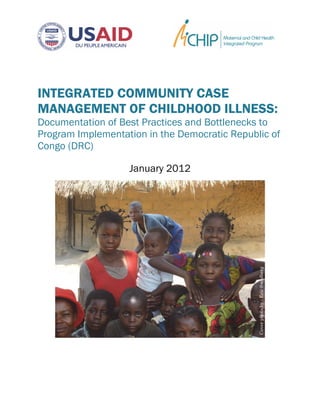 INTEGRATED COMMUNITY CASE
MANAGEMENT OF CHILDHOOD ILLNESS:
Documentation of Best Practices and Bottlenecks to
Program Implementation in the Democratic Republic of
Congo (DRC)
January 2012
Coverphotoby:EricSwedberg
 