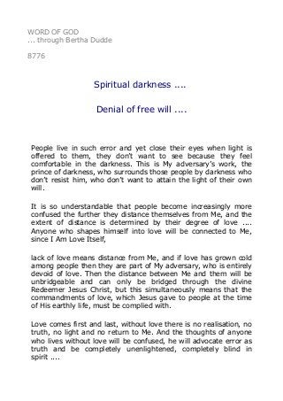 WORD OF GOD
... through Bertha Dudde
8776
Spiritual darkness ....
Denial of free will ....
People live in such error and yet close their eyes when light is
offered to them, they don’t want to see because they feel
comfortable in the darkness. This is My adversary’s work, the
prince of darkness, who surrounds those people by darkness who
don’t resist him, who don’t want to attain the light of their own
will.
It is so understandable that people become increasingly more
confused the further they distance themselves from Me, and the
extent of distance is determined by their degree of love ....
Anyone who shapes himself into love will be connected to Me,
since I Am Love Itself,
lack of love means distance from Me, and if love has grown cold
among people then they are part of My adversary, who is entirely
devoid of love. Then the distance between Me and them will be
unbridgeable and can only be bridged through the divine
Redeemer Jesus Christ, but this simultaneously means that the
commandments of love, which Jesus gave to people at the time
of His earthly life, must be complied with.
Love comes first and last, without love there is no realisation, no
truth, no light and no return to Me. And the thoughts of anyone
who lives without love will be confused, he will advocate error as
truth and be completely unenlightened, completely blind in
spirit ....
 