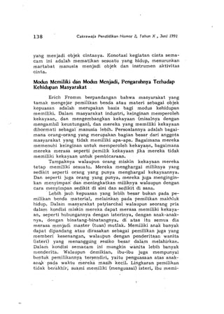 1.38 Cakrawala Pendldlkan Namar 2, Tahun X , JunJ 1991
yang menjadi objek cintanya. Konotasi kegiatan cinta sema-
cam ini adalah mematikan sesuatu yang hidup, menurunkan
martabat manusia menjadi objek dan instrumen aktivitas
cinta.
Modus Memiliki dan Modus Menjadi, Pengaruhnya Terhadap
Kehidupan Masyarakat
Erich Fromm berpandangan bahwa masyarakat yang
tamak mengejar pemilikan benda atau materi sebagai objek
kepuasan adalah merupakan basis bagi modus kehidupan
memiliki. Dalam masyarakat industri, keingihan memperoleh
kekayaan,. dan mengembangkan kekayaan (misalnya dengan
mengambil keuntungan), dan mereka yang memiliki kekayaan
dihormati sebagai manusia lebih. Persoalannya adalah bagai-
mana orang-orang. yang merupa.kan bagian besar dari anggota
masy",rakat yang tida.k memiliki apa-apa. Bagaimana mereka
memenuhi keinginan untuk memperoleh ·kekayaan, bagaimana
mereka merasa ·seperti pemilik kekayaan jika 'mereka tidak
memiliki kekayaan untuk pembicaraan.
Tampaknya walaupunorang miskin kekayaan mereka
tetap memiliki sesuatu. Mereka menghargai miliknya yang
sedikit seperti orang yang punya menghargai kekayaannya.
Dan seperti juga orang yang. punya, mereka juga mengingin-
kan menyimpan' dan· meningkatkan miliknya wa.laupjln dengan
cara menyimpan sedikit di sini dan sedikit di sana.
Lebih jauh kepuasan yang lebih besar bukan pada pe-
milikan benda material, melainka') pada pemilikan makhluk
hidup. Dalain masyarakat pat,riarchal walaupun seorang pria
da1<nn kondisi miskin mereka dapat merasa memiliki kekaya-
an, seperti hubungannya dengan isterinya,dengan anak-anak-
nya, dengan binatang-binatangnya, di atas itu Semua dia
merasa menjadi master (tuan) mutlak. Memiliki anakbanyak
dapat dipandang atau dirasakan sebagai pemilikan juga yang
memberi kesenangan, WalaU[lUn dengan· penderitaan wanita
(isteri) yang menanggting ~esiko besar dalam melahirkan.
Dalam kondisi semacam ini mungkin w,,;nita lebih banyak
menderita. Walaupun demikian, ibu-ibu juga mempunyai
bentuk pemilikannya ter~endiri, yaitu penguasaan atas anak-
an~ pada waktu merekii. masihkecil. Lingkaran pemilikan
tidak berakhir; suami memiliki (menguasail isteri, ibu memi-
 