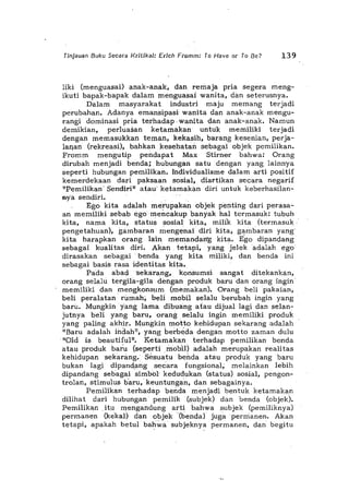 Tinjauan Buku Secara KritikaJ: Erich Fromm: To Have or To Be? 139
Iiki (menguasai) anak-anak, dan remaja pria segera meng-
ikuti bapak-bapak dalam menguasai wanita, dim seterusnya.
Dalam masyarakat industri maju memang terjadi
perubahan. Adanya emansipasi wanita dan anak-anak mengu-
rangi dominasi pria terhadap, wanita dan anak-anak. Namun
demikian, perluasan ketamakan untuk memiliki terjadi
dengan memasukkan ternan, kekasih, barang kesenian, perja-
lallan (rekreasi), bahkan kesehatan sebagai objek pemilikan.
Fromm mengutip pendapat Max Stirner bahwa: Orang
dirubah menjadi benda;, hubungan satu dengan yang lainnya
seperti hubllngan pemilikan. Individualisme dalam arti positif
kemerdekaan dari paksaan sosial, diartikan secara negarif
"Pemilikan' Sendiri" atau' ketamaki>n diri untuk keberhasilan-
nya sendiri. ,
Ego kita adalah meruPakan objek penting dari perasa-
an memiliki sebab egomencakup banyak hal termasuk: tubuh
kita, nama kita, status sosia!" kita, milrk kita (termasuk,
pengetahuan), gambaran ~engenai diri kita, g~mbaran yang
kita harapkan orang lain memandan"g kita. E'go dipandang
sebagai kualitas diri. Akan tetapi, yang jelekadalah ego
dirasakan sebagai' benda yang kita miIiki, dan benda ini
sebagai basis rasa identitas kita.
Pada abad "Sekarang, konsumsi sangat ditekankan,
orang selalu tergila-gila dengan produk barudan orang ingin'
memiliki dan mengkonsum (memakan). Orang beli pakaian,
beli peralatan 'rumah, beli mobil selalu berubah ingin yang
baril. Mungkin yang lama dibuang a tau dijual lagi dan selan-
jutnya beli yang baru, orang selalu ingin memiliki produk
yang paling akhir. Mungkin motto kehidupan sekarang adalah
"Baru adalah indah"; yang berbeda dengan motto zaman dulu
'''Old is beautifu1". Ketamakan" terhadap pemilikan benda
atau produk bar'u (seperti ,mobil) adalah merupakan realitas
kehidupansekarang. Sesuatu behda atau produk yang baru
bukan lagi dipandang secara fungsional, melainkan lebih
dipan<:iang sebagai simbol' kedudukan (status) sosial, pengon-
trolan, stimulus b'aru,' keuntunga'n, dan sebagainya.
Pemilikan terhadap benda menjadi bentuk ketamakan
dilihat dari hubungan' pemilik (subjek) dan benda (objek).
Pemilikan ,itu mengandung arti bahwa subjek (pemiliknya)
permanen (kekaI) dan objek'(benda) jugaperrrianen. Akan
tetapi, apakah betul bah';"',,' subjeknya permanen, dan' begitu
 