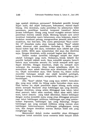 140 CakrawaJa Pendidikan Nomor 2, Tahun X , Juni 19-91
juga apakah objeknya permanen? Bukankah pemilik (orang)
dapat mati, dan objek (kekayaan, kekuasaan, status) dapat
hilang. Jika demikian, maka pemilikan itu sebenarnya tidak
permanen, pemilikan bersifat temporal transitori dalam
proses kehidupan. Orang yang tamak mungkin merasa bahwa
pemilikan mereka adaiah abadi. Memang bany",k cara untuk
membuat ke",badian suatu keharuman, atau kejayaan, seperti
tindakan membuat' patung, mengawetkan jenazah dalah suatu
musolium, dan lain-lain. Jika suatu pernyataan "Saya menli-
liki 0" dianalisis maka akan t<,mpak bahwa "Saya" adalah·
sudah diwarnai olehpemilikan terhadap O. Maka subjek
(saya). bukan lagi diri saya, melainkan saya adalah apa yang
saya .miliki. Miliksaya menentukan diri s"'ya dan identitas
saya. Dengandemikian, milik menjadi bagian d",ri dirinya.
Dala.m modus memiliki hubungan subjek dan objek
adalah hubungan yang' mati•. Keduanya, benda (objek) dan
pemilik (subjek) adaJah mati. Saya. memiliki sesuatu, berarti
bahwa saya memaksa. sesuatu Uu 'untuk menjadi mati agar
dapat dimiliki. Dengan demikian, objek itu menjadi mati
walaupun dia manusia. Akan tetapi sebaliknya, objek itu
mematikan saya sebab identitas saya ditentukan oleh objek
Uu. Objek mematikan saya. 'Oleh karena itu, dalam modus
memiliki hubungan subjek dan obje{ bersifat patologik,
hubungan yang membatasi, mengontrol, dan mengekang 'per-
_kembangan.
Jika "Saya" adalah "Apa yang saya miliki", kemudian
jika yang saya miliki itu hilang maka kemudian siapa saya.
Oleh karena itu objek pemilikan dapat hilang, maka orang
selalu menjadi khawatir akan kehilangan' apa. yang dimiliki._
Dengan demikian, orang selalu dihinggapi rasa takut, takut
akan pencuri, takut akan revolusi, takut akansakit, takut
mati, takut sesuatu yang tidak diketahui. Dalam kehidupan
dengan modus memiliki maka orang akan dihinggapi penyakit
rasa takut kehilangan -miliknya, kehilangan apa·. yang menim-
bulkan kepuasan, kehilang,m apa yang disenangi.' Dengan
kehilangan apa yang menjadi miliknya orang merasa aKan
kehilimgan kehormatannya, kehilangan p~hghargaan.orang
Jain, 'dan dengan demiki",n merasadirinya tidak ada yang
rrierlghargai lagi; .. -
Masy<;trakat dalarll modus memiliki akarl.. dihinggapi
keinginan untuk ,me-miliki t~rus menerus lebih ba'nyak sebab
'".,
 