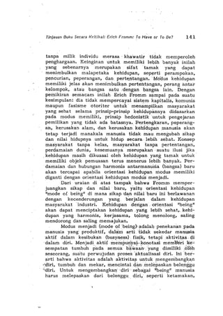 '.'
Tinjauan Buku Secara Kritika/: Erich Fromm: To Have Or To Be? 141
tanpa milik individu merasa' khawatir tidak memperoleh
penghargaan. Keinginan untuk memiliki lebih 'banyak inilah
yang sebenarnya merupakan sHat 'tamak yang dapat
menimbulkan malapetaka kehidupan, sep",rti perampokan,
pencurian, peperangan, dan pert"',ntal1.gan. "tyfoi:lus kehidupan
memiliki jelas akan menimbulk,m perteiltal1.gan, perang antar
k",lompok, atau bangsa satu ..dengan bangsa lain. Dengan
,pemikiran semacam inilah Erich Fromm sampai pada suatu
kesimpulan: dia tidak mempercayai sist"m kapitalis, komunis
maupun fasisme otoriter untuk' menampilkan masyarakat
yang sehat selama prinsip-prinsip kehidupimnya didasarkan
pada modus memiliki, prinsip hedonistik untuk pengejaran
pemilikan yang tidak ada batasnya., Per,tengkaran, peperang-
an, kerusakan alam, dan kerusakan, kehidupan manusia akan
tetap terjadi manakala manusia tidak mau mengubah sikap
dan nilai hidupnya untuk hidup secara,lebihsehat. Konsep
masyarakat tanpa kelas, masyarakat tanpa pertentangan,
perdamaian dunia, kesemuanya merupakan' ,matu ilusi jika
,kehidupan masih dikuasaioleh kehidupan yang tamak untuk'
memiliki objek pemuasan terus menerus lebih bartyak. Per-
damaian dan hubungan harmonis antarmanusia (bangsa) baru
akan tercapai apabila orientasi kehidupan' modus memiliki
diganti dengan ori",ntasi kehidupan modtls menjadi.
'Dari uraian di atas tampakbahwa Fromm memper-
juangkan sikap dan nilai' baru, yaitu oiientasi kehidupan
"mode of being" di mana sikap ..dan nilaibal:'u iili bel:'!awanan
dengan kecenderungan yang b'erjalan dalam kehidupan
masyarakat 'industri. Kehidupan ,derigan .ofientasi "being"
akan dapat menciptakan kehidupan ,yang lebih sehat" kehi-
dupan yang harmonis, kerjasama, tqlong menolong, saling
mendorong dan saling memajukan.
Modus menjadi (mode Qf'being)'~dalah'penekananpada
manusia yang produktif, dalil:m arti,tidak sekedar manllSia
aktif dalam kesibukan (busyness) fisH", tetapi aktivitas, gi
'dalaril diri.M",njadi. aktifinemtm!lya.~'!<OI1.0tasimemberi .ke-"
sempatan tumbuh pada semua biiwaan· ,Yang dimiliki ,(Hen
seseorang, suatu perwujudan proses'aktualisasi diri. Ini' ber-
arti bahwa aktivitas adalah aktivitas untuk mengeinbangkan
.~~liri,tumbuh dan mekar, mencihtai~anmelE>paskanbelerggu
·'diri. Untuk mengembangkan' ·did" seba'gai '!being" manusia
harus melepaskan dari belenggu" diri, seperti ketamakan,
 