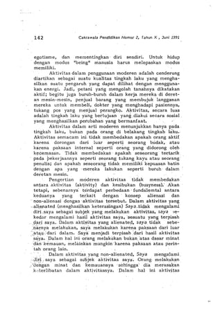142 Cakrawa/a Pendldikan Nomor 2, Tahun X , Juni 1991
hidup
modus
mementingk«n' did sendid. Untuk
"being" manusia harus melepask«n
egotisme, dan
dengan modus
memiliki.
Aktivitas dalam penggunaan'mod,eren adalah cenderung
diartikan sebagai suatu kualitas tingkah laku yang mengha-
silkan suatu pengaruh yang dapat dilihat dengan mengguna-
kan energi. Jadi, petani yang mengolah tanahnya dikatakan
aktif; begitu juga buruh-buruh dalam kerja merek<,t'di deret-
an mesin-mesin, penjqal barang yang membujuk langg,man
mereka untuk membeli" dokter yang menghad<,tpipasiennya,
tukang pos yang menjual perangko. Aktivitas, secara luas
adalah tingkah laku yang bei'tujuan yang .diakui secara spsial ,
yang menghasilkan perubahan yang bermanfaat.
Aktivitas dalam arti mpderen menunjukkan hanya pada,
tingkah laku, bukan pada orang di betakang tingkah Jaku.
Aktivitas semacam inY tidak membedakan apakah orang aktif
karena: dorongan dari luar seperti seorang' bUdak, a'tau
karena paksaan intern«l seperti or~ng yang didorongoleh
ke2em«san. Tidak memhedakan' apakah seseorang tert,arik
pada pekerjaannya "eperti seorang tukang kayu atau seprang'
penulis; dan apakah seseorang tidak memiliki kepuasan batin
dengan apa yang .mereka lakukan seperti buruh· dalam
der'etan mesin.
Pengertian moderen aktivitas tidak membedakan
antara aktivitas (aktivity) dan kesibukan (busyness);A:kan
tetapi, sebenarnya' terdapat perbedaan' fundalemtal antara
keduanya yang te,rkait dengan konsep alienasi dan
'npn-alienasi dengan ·aktivit.as tersebut. Dalam aktivitas yang
.. ali.e.nated (menghasilkain keteral'iingan) Saya,:tictak mengal«mi
diJ.-i.s«ya seb«g«i subj",k yang melakukan aktivi.tas, saya;e-
keda!" mengalami hasil aktivitas saya, 'sesuatu y«ng terpis«h
.9.«ri saya. Dalam aktiyit«s yang «lienated, saya tidak sebe-
'.l'larnya melakuk«n, s«ya mel«kukan k«rena paks«an dari luar
',ata,u..:dari dalam. Saya menjadi terpisah :d«ri h«sil «ktivitas
. s~ya.Dalam hal ini orang melakukanbukan'atas dasarminat
·'dan·k<!mauan, lTIelitink«n lTIungkinkarena paksaan atau perin"
.tah orang lain.
Dalam aktivitasyang non-alienated, Saya mengaJami
..-.lit~. saya sebagai su'pjek aktivitas saya.Orang melak1,11<fl'n
,.'0",hgan minat dan kema'Uii.nnya .sehingga- dia meras«ka,n
,kderlibatan dalam ,aktivitasnya.palam hal ini aktivit.l'ls
 