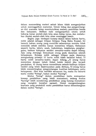 Tinjauan Buku Secara Kritika/: Erich Fromm: To Have or To Be?
dalam memanda:ng materi sebab Islam tidak menganjurkan
untuk meninggalkan material. Untuk hidup dan pengembang-
an diri manusia tetap membutuhkan mater!, pemilikan benda
dan kekayaan. Bahkan nabi me~ganjurkan umat; untuk
bekerja keras seolah-oIah kita akan hidup terus, dan melaku-
kan ibadah seolah-oIah kita akan meninggaI besok.
Begitu juga terdapat konsep dalam' Islam bahwa harta,
milik adalah sebagai titipan (titipan Yang Maha Kuasa). Ini
berarti bahwa orang yang memiliki sebenarnya mereka tidak
memiliki sebab mereka hanya menerima titipan. Kekayaan
seperti harta, isteri, anak, kedudukan, kesehatan, penghar-
gaan, bahkan hidupnya sendiri sewaktu-waktu dapat hilang.
Apa yang, menjaga kemuliaan orang pada dasarnya adalah
ketaqwaan. Konsep milik sebagai, titipan pada dasarnya
mengandungprinsip: 1) harta milik tidak bersifat kekal, 2)
harta milik sewaktl-waktu dapat hilang" 43) orang' harus
menerima dengan tabah (tidak boleh takut) jika terjadi
perubahan, 4) orang harus memelihara sebaik-baiknya titipan
(milik) yang telah dipercayakan pada dirinya, 'S) orang harus
lebih mementingkan pengembangan kualitas kehidupan, yaitu
ketaqwaan. Jika kita berfikir semacam itu, maka itu berarti
suatu modus "being", bukan modus "having".
Modus "being" ,dalam pendidikan tentu merupakan
konsep pendidikan yang lebih manusiawi, sedang, modus
"having" lebih mendorong pendidikan yang kurang manusiawi
yang 'mungkin bersifat opresif. Untuk mengembangkan
manusia yang produktif maka pendidikan harus' dikembangkan
dalam modus "being". '
 
