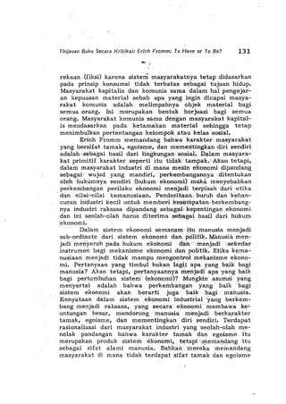 Tinjauan Buku Secara KritikaJ: Erich Fromm: To Have or To Be? 131
rekaan (fiksi) karena sistem masyarakatnya tetap .didasarkan
pada prinsip konsumsi tidak terbatas sebagai tujuan hidup.
Masyarakat kapitalis dan komunis sama dalarnhal·pengejar-
an kepuasan material sebab apa yang ingin dicapai masya-
rakat komunis adalah melimpahnya' objekmaterial bagi
semua orang. Ini merupakan. bentuk. borjuasi bagi semua
orang. Masyarakat komunis sama dengan masyarakat kapita:I-
is mendasarkan pada ketamakan rilaterlai sehihgga tetap
menimbulkan pertentangan kelornpdk atau kelas. sosial.
Erich Fromm memandang bahwa karaktermasyarakat
yang bersifat tamak, egoisme, dan mementingkan;diti sendiri
adalah ,sebagai hasil da"i lingkungan.sosiaJ. D:;>larn masyara-
kat primitif karakter seperti itu .tidak· tarnpak.' Altan tetapi,
dalam masyarakat industri di·mana rnesinekohorni dipa.ndang
sebagai· wujud yang mandiri,' perkembangannya ,ditentukan
6leh'huktimhya sendiri (hukum ·ekonomi) rila.ka mimyebabkan
peJikembangan perilaku ekonomi rnertjadl terpisah 'dari' etij{a
'dannilai-nilai kemanusiaan.Pendei'itaanburuh dao kehan-
curan industri kecil untukmemberi ·kes¢qrpatan·berkembang-
nya industri raksasa dipandang sebaga,k kep,imtingan ,ekonomi
dan ini seolah-olah harus diterima seh",gai hasil dari hukurn
ekonomi.' .. ,
Dalam sistem ekonomi serilacam·itu· ,rnanusia menjadi
sub-ordinate dari sistem e;konorni dan pci>litik~ N!'a:nusiil, men-
jad; menyerah pada hukum ek6riomi dan;'menjadi ':sekedar
instrumen bagi mekanisme ekon()mi dan politik~ Etika kema-
nusiaan menjadi tidak mampurnehgontrol rilekanisme ekono-
mi. Pertanyaan yang timbul bukan lag~:apa yang baik bagi
manusia? Akan tetapi, per'tanyaahnyamenjadi apa yang baik
bagi perturnbuhan sistem' (ekonomi)? Mungk-in asurnsiyang
meh'yertai adalah bahwa perkeinbahgah' yang' baik . bagi
sistem ekonomi akan beratti juga, baik bagi· martusia.
Kenyataan dalam sistem eKonorni industrial 'yang berkern-
.bang· m'enjadi raksasa, yang seca'ra' ekonorilimembawilke:"
untungan besar, rilendcitong 'manusi,;, mimjadi berka,rakter
tamak, egoisme, dan mementingkan' diri sendiri. Terdapat
rasionalisasi dari masyarakat industri yang seolah-olah me-
nolak pandangan bahwa karakter tarnak dan egoisme, itu
. merupakan produk sisterile;kOrlOfui;. tetapi·.rnemandang .itu
sebagai sifat alami manusia. Bahkan'.merekamemarldang
rnasyarakat di mana tidak terdapat sifat tamak dan egoisme
 
