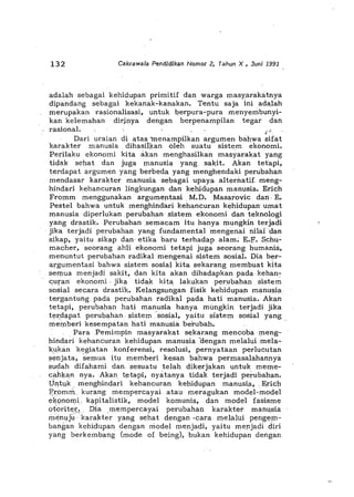 132 Cakrawala Pendidikan Nomor 2, Tahun X , Juni 1991
adalah sebagai kehidupan primitif dan warga masyarakatnya
dipandang sebagai kekanak-kanakan. Tentu saja ini adalah
merupakan rasionalisasi, unt,uk berpura-pura menyerribunyi-
kan kelemahan dirj,nya dengan berpenampilan tegar dan
rasional. ,..,'
•
Dari uraian di atas menampilkan argumen bahwa sifat
karakter manusia dihasilkan bleh suatu sistem ekonomi.
Perilaku ekonomi kita ak~n menghasilkan masyarakat yang
tidak sehat dan juga !Uanusia yang sakit. Akan tetapi,
terdapat argumen yang berbeda yang menghendaki perubahan
mendasar karakter manusiasebagai upaya alternatif meng-
hindari kehancuran lingkungan dan kehidupan manusia. Erich
Frqmm menggunakan argumentasi, M.D. Masarovic dan, E.
Pestel bahwa untuk menghindari kehancuran kehidupan' umat
manusia diperlukan perubahan sistem ekonomi d,an teknologi
yang drastik. Perubahansemacam itu hanya mungkin terjadi
'jika terjadi perubahan yang fundamental mengenai nilai dan
sikap, yaitu sikap dan' etika baru terhadap alam; E.,F'. $chu,-
macher, seorang ahli ekonomi teta'pi juga seorang humanis,
menuntut perubahan radikal mengenai sistem sosial. Dia ber-
argumentasi bahwa sistem sosial kita sekarang membuat kita
semua menjadi sakit, dan kita akan dihadapkan pada, kehan~
,"uran', ekonomi, jika tidak kita lakukan perubahan sistem
sosial secara drastik. Kelangsungan fisik kehidupan !Uanusi"
tergantung, pada perubahan radikal pada hati maOusia., -Akan
tetapi, perubahan hati manusia hanya mungkin terjadi jika
ter,dapat perubahan, sistem'sosial, yaitu sistem sosial yang
memberi kesempatan hati manusia berubah. '
, Para ,Pemimpin masyarakat se;karang mencoba meng~
hindari kehancuran kehidupan manusia aengan melalui ,mela-,
k!-,kan kegiatan ,konferensi, resolusi, pernyataan perlucutan
senjata, semua itu memberi kesan bahwa permasalahannya
slldah difahami dan,sesuatu telah dikerjakan untuk meme-
cahka,n nya. Akan tt"tapi, nyatanya tidak terjadi perubahan.
Untyk ,menghindari kehancuran kehidupan manusia, ,Erich
F',r,omm, kurang mempercayai atau meragukan model-model
ek~;mollli, k,,-pitalistik, model komunis, dan model fasisme
oforitek, ,Dia ,mempercayai perubahan karakter manu,sia
menujukarakter yang sehat dengan ,cara melalui pengeJj1-
bangan kehidupan dengan model me;njadi, yaitu meJljadi did
yang berkembang (mode of being), bukan kehidup"n dengan
 