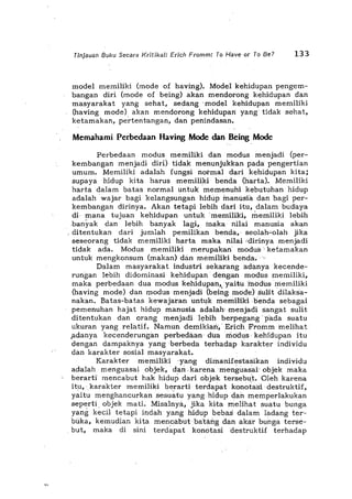 .~"
Tinjauan Buku Secara Kritika/: Erich Fromm: To Have or To Be? 133
model memiliki (mode of having). Model kehidupan pengem-
bangan diri (mode of being) akan mendorong kehidupan dan
masyarakat yang sehat, sedang' model kehidupan memiliki
(having mode) akan mendorong kehidupan yang tidak sehat,
ketamakan, pertentangan, dan penindasan.
Memahami Perbedaan Having Mode dan Being Mode
Perbedaan modus memiliki dan modus menjadi (per-
kembangan menjadi diri) tidak menunjukkan pada. pengertian
umum. Memiliki adalah fungsi normal dari' kehidupan kita;
supaya hidup kita harus memiliki benda (harta). Memiliki
harta dalam batas normal untuk memenuhi kebutuhan hidup
adalahwajar bagi kelangsungan hidilp manusia dan bagi per-
kembangan dirinya. Akan tetapi lebih dad itu, dalam budaya
di· mana tujuan kehidupan untuk 'memiliki. memiliki lebih
.banYak dan lebih banyak lagi, inaka nilai manusia akan
. ditentukan dari jumlah pemilikan benda, seolahcolah jika
seseorang tidak memiliki harta maka nilai idirinya menjadi
tidak ada. Modus memiliki merupakan' modus' ketamakan
untuk mengkonsum (makan) dan memiliki benda,··
Dalam masyarakat industri sekarang adanya kecende-
rungan lebih didominasi kehidupan' dengan modus memiliki,
maka perbedaan dua modus Kehidupan,yaituinodils inemiliki
(having mode) dan modus menjadi (bei;'g mode) sulH 'dilaksa-
nakan. Batas-batas kewajaran untuk memHiki 'b'ehda sebagai
pemenuhan hajat hidup manusia adalah'· menjadi sangat suIit
ditentukan dan orang menjadi l",bih berpegang . pada suatu
ukuran yang relatif. Namun demikian;' Erich Frommmelihat
.adanya kecenderungan perbedaan dlla modus' kehidupan itu
dengan dampaknya yang ·berbeda terhadap karakter individu
dan karakter sosial masyarakat.
Karakter memiliki 'yang dima.nifestasikan individu
adalah menguasai objek,' dan',karenamenguasai' objek maka
berarti mencabut hak hidup dari objek ter$ebu't. Oleh karena
itu, karakter memiliki berarti terdapat konota'"i destruktif,
yaitu menghancurkan sesuatu yang hldup dan memperlakukan
seperti objek mati. Misalnya, jika kita melihat suatu bunga
yang kedl tetapi indah yang hidup bebas dalam Iadang terc
bilka, kemudian kita mencabut batairg dan akar bunga terse-
. but, maka di sini terdapat konatasi destruktif terhadap
 