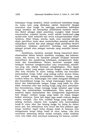 134 Cakrawala Pendldikan Nomor 2, Tahun X , Juni 1991
kehidupan bunga tersebut. Untuk menikmati keindahan bunga
itu maka cara yang. dilakukan adalah destruktif dengan
mencabut akar bunga itu .sehingga mematikan kehidupan
bunga tersebut. Ini merupakan manifestasi karakter memi-
liki. Mobil sebagai objek pemilikan mungkin tidak banyak
menimbulkan masalah karena mobil adalah bendaroati yang
seolah-olah tidal<: roemiliki hak untuk mempertahan!}an eksis-
tensinya. Akan tetapi, wanita, anak, atau manusia sebagai
objek pemilikan tentu akan menimbulkan masalah sebab jika
rnenjadiJ<an wanita dan anak sebagai objek pemilikan berarti"
melakukan tindakan destruktif terhadap .hak . eksistensi
sebagai pribadi atau sebagai mariusia yang memiliki kemer-
dekaan.
Sebaliknya, karakter menjadi (being 'character} dima-
nifestasikan cialam bentuk memberi, menjaga, dan kebersa-
maan, dan karena itu karakter menjadi terdapat konotasi'
. memelihara dan mendorong kehidupan, menghormati eksis-
tensi dan. kemerdekaan. Dalam. karakter menjadi tidak.
terdapat konotasimenghancurkan atau mematikan, sebalik.-
nya yang ada adalah konotasi, menghidupkan. ,Kita dapat
memberi misal yang sangat relevan dengan modus menjadi.
Jika kita berjalan di suatu ladang terbuka dankemudian
menyaksikan bunga indah yang sedang mekar secara bebas,
kita menjadi senang menyaksikan keindahan bunga yang
tumbuh 'bebas itu. Kesenangan kita tidak mengusik kehidupan
dan .kemerdekaan bunga itu, tetapi kesenangan dalam kede-
katan dan kebersamaan dengan bunga yang indah itu. Kita
tidak mencabut akar dan batang bunga yang akan menyebab-
,kan kematiannya, tetapi menjaga bunga tersebut agar tetap.
hidup dan menampilkan keindahannya. Kita secara terus
menerus dapat menyaksikan dan memperoleh kegembiraan
hati dengan melihat bunga yang indah itu hidup dengan
kodrat alaminya. Versi lain dapat juga masih relevan dengan
modus menjadi. Jika kita melihat bunga' yang indah yang
sedang tuml:>uh, respons kita mungkin kita memindahkan
tan",h di m<j.na akar dan batang bunga itu hidup ke, dalam
suatu. pot, dan selanjutnya kita ra'wat dan kita pelihara agar
bunga tersebut dapat hidup dengan indah di halaman kita
sebagaimana bunga hidup indah di alam bebas~ Jika kita
mencintai seseorang dalam modus.menjadi, maka tindakan
cinta kita tidak akan membuat sese6rang itu hancur, mencie~
 