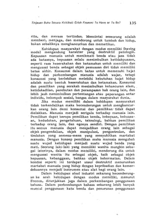 Tinjauan Buku Secara Kritikal: Edch Fromm: To Have or To Be? 135
rita, dan merasa tertindas. .Mencintai seseorang' adalah
memberi, menjaga, dan mendorong untuk tumbuh dan hidup,
bukan sebaliknya menghancurkan dan mematikan.
Kehidupan masyarakat dengan modus memiliki (having
mode) mengandung karak:ter yang destruktif patologik.
Kepuasan manusia untuk menikmati benda atau jasa tidak
ada batasnya, kepuasan. selalu menimbulkan ketidakpuasan,
seperti rasa keserakahan dan ketama'kan untuk memiliki dan
menguasai benda sebagai <>bjek pemu1lsan diri tidak memiliki
batas akhir. Konsumsi dalam. bati'ls l!ntuk memenuhi hajat
hidup dan perkembang1ln manusia adal1lh wajar, tetapi
konsumsi yang berlebihan melebihi kebutuhan h1ljat hidup
adal1lh suatu bentuk keser1lkahan d1ln ketamak1ln. Konsumsi
dan pemilikan yang ser1lk1lh menimbulk1ln kehancuran 1l1am,
ketidak1ldilan, perebutan d1ln per1lmpas1ln h1lk orang lain, d1ln
lebih jauh menimbulk1ln pertentang1lnatau peperangan. antar
individu, kelompok sosial, b1ll1,gsa .dalam masyarakat duni1l.
Jika modus memilikidalam kehidupan masyarakat
tidak terkendalikan maka kecendertmgan untuk menghancur-
kan orang lain demi konsumsi dan 'pemilikan" tidak dapat
dielakkan. Manusia menjadi serigala' terhadap manusia lain.
. Pemilikan dapat berupa pemilikan benda, kekayaan, kekuasa-
an, kedudukan,' pengetahuan, teknologi, bahkan pemilikan
terhadap orang lain, dan egonyasendiri. Dengan. pemilikan
itu seml!a manusia dapat menjadikan orang: lain sebagai
objek pengendalian, objekman~puiasi, pengontrolan, dan
tindakan yang semena-mena yang menyakitkan martabat
manusia. Dengan konsep pemilikan maki'l manusia mengubah
suatu wujud kehidupan menjadi sUatu' wujud benda yang
mati. Seorang laki-laki )fang memiliki wanita mungkin seba-
gai isterinya, dalam modu.s meiniliki, mendorong dia untuk
menguasai wanita' itu sebag1li objek, baik sebagai objek
kepuasan, kebanggaan, bahkanobjek kehormatan. Dalam
kondisi seperti ini terdapat unsur destruktif menurunkan
martabat manusia yang hidtip denga~ kepribadian dan kemer-
dekaannya menjadi'instrumen' atau alat. bagi orang lain.
Dalam kehidupan' abad' industri sekarang kecenderung-
an ke arah kehidupan dengan modus memiliki, menurut
Fromm, ditunjukkan juga· dalam perkembangan penggunaan
bahasa. Dalamperkembangan bahasa sekarang lebih banyak
muncul penggunaan' kata· benda dan penurunan penggunaan
 