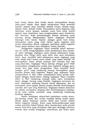 136 Cakrawala Pendidikan Nomor 2, Tahun X , Juni 1991
kata kerja. Suatu kata benda (noun) menunjukkan secara
jelas suatu benda. Saya dapat mengatakan "saya memiliki
benda": seperti saya memiliki sebuah, rumah, sebuah meja,
sebuah buku, sebuah mobil. Penunjukkan sl)atu kegiatan atau .
aktivitas, suatu proses, aadalah suatu kata kerja (verb):
seperti saya mendntai, saya mengharapkan,saya menderita,
dan lain-lain. Pada perkembangan bahasa sekarang suatu
a tivitas sering diekspresikan dalam ungkapan memiliki
(having); kata benda dipakai sebagai ganti kata kerja.
Sebenarnya suatu yang aneh bahwa suatu kegiatan atau
proses dinyatakan dalam ungkapan pemilikan. sebab kegiatan
hanya dapat dialami atau dirasakan, bukan dimiliki.
Penggunaan ungkapan: "Saya memiliki sakit" sebenar-
nya ini untuk mengungkapkan suatu penderitaan atau perasa-
an sakit sehingga ungkapan suatu proses seharusnya meng-
gunakan kata kerja; yaitu saya sakit atau saya merasakan
sakit. Saya memiliki sakit sebe!).arnya .suatu ungkapan yang
aneh sebab sakitbukan suatu benda yang dapat dimiliKi. ini
menunjukkan suatu proses alienasi diri manusia dari apa
yang dilakukan. Ungkapan· "Saya bekerja s-=bagai guru" lebih
menunjukkan penghayatan proses atau kegiatan sebagaiguru,
tetapi kita juga biasa mengatakan "saya meiniliki kerja
sebagai guru" yang cenderung kurang menunjukkan·peng-
hayatan proses atau kegia-t'm•. Begitu juga ungkapan "Saya
memperisteri si Dian lebih menunjukkan suatu proses· kehi-
dupan sebagai suami-isteri, sedang ungkapan "Saya memiliki
isteri si Dia" cenderung menjadi aneh, yaitu menjadikan
isteri sebagai barang yang dimiliki. Ungkapan semacam itu
pada kehidupan sekarang oa,nyak sekali digunakan, dan, ini
merupakan suatu gejala actanya proses alienasi (keterasingan)
manusia dari apa yang dilakukan. Ungkapan bahasa semacam
itu adalah merupakan ekspresi dari berkembangnya kehidup-
an ke arah modus memiliki' yang cenderung mendorong
karakter ogoisme.
Dalam kehidupan sehari-hari perbedaan modus memi-
liki -(having mode) dan 'modus menjadi (being mode) d~pat
dilihat dalam beberapa confoh. Salah satu contoh adalah
dalam kegiatan belajar. Siswa yang berkecenderungan pada
modus memiliki dalam"belajar akan menekankan pada penulis
semua kata-kata yang diuc'apkan olehguru sehingga akhirnya
mereka akan mudah mengingat catatannya, dan dalam ujian
 