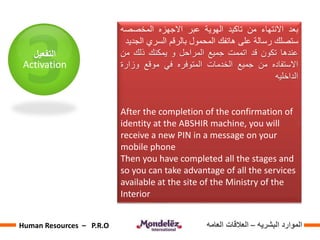 ‫التفعيل‬
Activation
‫بعد‬‫االنتهاء‬‫من‬‫تاكيد‬‫الهوية‬‫عبر‬‫االجهزه‬‫المخصصه‬
‫ستصلك‬‫رسالة‬‫على‬‫هاتفك‬‫المحمول‬‫بالرقم‬‫السري‬‫ا‬‫لجديد‬
‫عندها‬‫تكون‬‫قد‬‫اتممت‬‫جميع‬‫المراحل‬‫و‬‫يمكنك‬‫ذلك‬‫من‬
‫االستفاده‬‫من‬‫جميع‬‫الخدمات‬‫المتوفره‬‫في‬‫موقع‬‫وزار‬‫ة‬
‫الداخليه‬
After the completion of the confirmation of
identity at the ABSHIR machine, you will
receive a new PIN in a message on your
mobile phone
Then you have completed all the stages and
so you can take advantage of all the services
available at the site of the Ministry of the
Interior
‫البشريه‬ ‫الموارد‬–‫العامه‬ ‫العالقات‬Human Resources – P.R.O
 