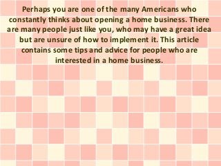 Perhaps you are one of the many Americans who
constantly thinks about opening a home business. There
are many people just like you, who may have a great idea
   but are unsure of how to implement it. This article
    contains some tips and advice for people who are
              interested in a home business.
 