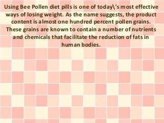 Using Bee Pollen diet pills is one of today's most effective
ways of losing weight. As the name suggests, the product
  content is almost one hundred percent pollen grains.
These grains are known to contain a number of nutrients
   and chemicals that facilitate the reduction of fats in
                      human bodies.
 