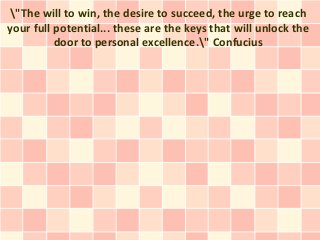 "The will to win, the desire to succeed, the urge to reach
your full potential... these are the keys that will unlock the
          door to personal excellence." Confucius
 
