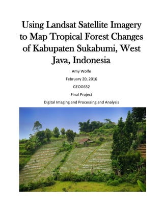 Using Landsat Satellite Imagery
to Map Tropical Forest Changes
of Kabupaten Sukabumi, West
Java, Indonesia
Amy Wolfe
February 20, 2016
GEOG652
Final Project
Digital Imaging and Processing and Analysis
 