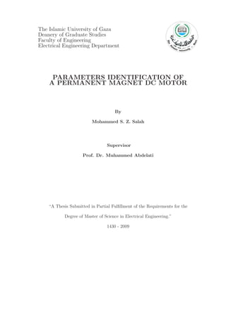 The Islamic University of Gaza
Deanery of Graduate Studies
Faculty of Engineering
Electrical Engineering Department
PARAMETERS IDENTIFICATION OF
A PERMANENT MAGNET DC MOTOR
By
Mohammed S. Z. Salah
Supervisor
Prof. Dr. Muhammed Abdelati
“A Thesis Submitted in Partial Fulﬁllment of the Requirements for the
Degree of Master of Science in Electrical Engineering.”
1430 - 2009
 