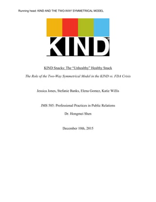 Running head: KIND AND THE TWO-WAY SYMMETRICAL MODEL
KIND Snacks: The “Unhealthy” Healthy Snack
The Role of the Two-Way Symmetrical Model in the KIND vs. FDA Crisis
Jessica Jones, Stefanie Banks, Elena Gomez, Katie Willis
JMS 585: Professional Practices in Public Relations
Dr. Hongmei Shen
December 10th, 2015
 