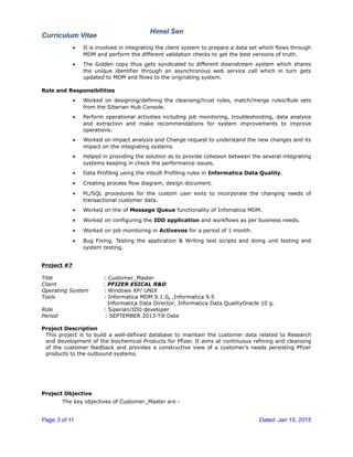 Curriculum Vitae
Himel Sen
• It is involved in integrating the client system to prepare a data set which flows through
MDM and perform the different validation checks to get the best versions of truth.
• The Golden copy thus gets syndicated to different downstream system which shares
the unique identifier through an asynchronous web service call which in turn gets
updated to MDM and flows to the originating system.
Role and Responsibilities
• Worked on designing/defining the cleansing/trust rules, match/merge rules/Rule sets
from the Siberian Hub Console.
• Perform operational activities including job monitoring, troubleshooting, data analysis
and extraction and make recommendations for system improvements to improve
operations.
• Worked on impact analysis and Change request to understand the new changes and its
impact on the integrating systems
• Helped in providing the solution as to provide cohesion between the several integrating
systems keeping in check the performance issues.
• Data Profiling using the inbuilt Profiling rules in Informatica Data Quality.
• Creating process flow diagram, design document.
• PL/SQL procedures for the custom user exits to incorporate the changing needs of
transactional customer data.
• Worked on the of Message Queue functionality of Infomatica MDM.
• Worked on configuring the IDD application and workflows as per business needs.
• Worked on job monitoring in Activevos for a period of 1 month.
• Bug Fixing, Testing the application & Writing test scripts and doing unit testing and
system testing.
Project #7
Title : Customer_Master
Client : PFIZER ESICAL R&D
Operating System : Windows XP/ UNIX
Tools : Informatica MDM 9.1.0, ,Informatica 9.5
Informatica Data Director, Informatica Data QualityOracle 10 g.
Role : Siperian/IDD developer
Period : SEPTEMBER 2013-Till Date
Project Description
This project is to build a well-defined database to maintain the customer data related to Research
and development of the biochemical Products for Pfizer. It aims at continuous refining and cleansing
of the customer feedback and provides a constructive view of a customer’s needs persisting Pfizer
products to the outbound systems.
Project Objective
The key objectives of Customer_Master are -
Page 3 of 11 Dated: Jan 15, 2015
 