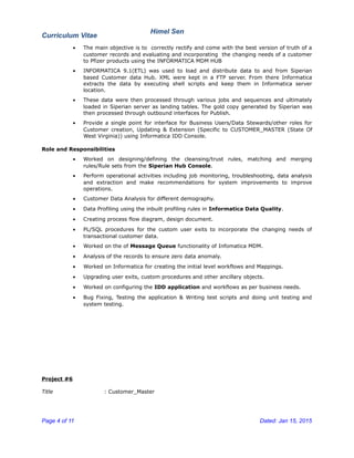 Curriculum Vitae
Himel Sen
• The main objective is to correctly rectify and come with the best version of truth of a
customer records and evaluating and incorporating the changing needs of a customer
to Pfizer products using the INFORMATICA MDM HUB
• INFORMATICA 9.1(ETL) was used to load and distribute data to and from Siperian
based Customer data Hub. XML were kept in a FTP server. From there Informatica
extracts the data by executing shell scripts and keep them in Informatica server
location.
• These data were then processed through various jobs and sequences and ultimately
loaded in Siperian server as landing tables. The gold copy generated by Siperian was
then processed through outbound interfaces for Publish.
• Provide a single point for interface for Business Users/Data Stewards/other roles for
Customer creation, Updating & Extension (Specific to CUSTOMER_MASTER (State Of
West Virginia)) using Informatica IDD Console.
Role and Responsibilities
• Worked on designing/defining the cleansing/trust rules, matching and merging
rules/Rule sets from the Siperian Hub Console.
• Perform operational activities including job monitoring, troubleshooting, data analysis
and extraction and make recommendations for system improvements to improve
operations.
• Customer Data Analysis for different demography.
• Data Profiling using the inbuilt profiling rules in Informatica Data Quality.
• Creating process flow diagram, design document.
• PL/SQL procedures for the custom user exits to incorporate the changing needs of
transactional customer data.
• Worked on the of Message Queue functionality of Infomatica MDM.
• Analysis of the records to ensure zero data anomaly.
• Worked on Informatica for creating the initial level workflows and Mappings.
• Upgrading user exits, custom procedures and other ancillary objects.
• Worked on configuring the IDD application and workflows as per business needs.
• Bug Fixing, Testing the application & Writing test scripts and doing unit testing and
system testing.
Project #6
Title : Customer_Master
Page 4 of 11 Dated: Jan 15, 2015
 