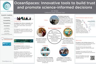 OceanSpaces: Innovative tools to build trust
and promote science-informed decisions
Jim Wicker
California Ocean Science Trust
OceanSpaces.org
Scientific Credibility
Community
Accessibility
Transparency
Innovation
Liz Whiteman
Program Director
Steve Wells
Web Developer
Laurel Kellner
Communications Coordinator
Science
Government
CommunityTechnology
Participation
How OceanSpaces Works
OceanSpaces is the technology program of the
California Ocean Science Trust and presents science
in a transparent and impartial framework.
We make data-driven decisions and adapt
technology to support the California ocean health
community.
OceanSpaces was created in 2012 and is the
repository for all state-funded marine protected area
monitoring data.
Join us on OceanSpaces.org to learn
more about California ocean health
and MPA monitoring.
OceanSpaces opens up a
conversation, rather than
driving to a decision. We invite
the community to engage with
science from California’s coast
and empower their participation
in the process.
We give the community technology
to link science and current events that
benefit from science-informed decisions.
Members write blogs, share news, and
tell their story.
With support from the
state we steward California’s
ocean health priorities.
We are accountable to all
members of the community.
OceanSpaces is more than a
data portal. We use technology to
organize data and invite people into
a community.
We crowdsource trust by creating new
opportunities for interactions and partnerships
between groups that might not interact
otherwise.
OceanSpaces operates on the frontier or
boundary between the way things were done
and how they should be done. We create
initiatives that engage all our possible partners
to provide a unified message which increases
“buy in”.
OceanSpaces has a diverse community made
up of fishermen, scientists, citizen scientists,
tribes, NGOs, policy-makers, and resource
managers.
By bringing the community together, we can
elevate the conversation on science from “Is it
trustworthy?” to “How can we use it to make
informed decisions?”
Social interaction engine for science
Crowdsourcing trust
850+ members
30+ scientific monitoring
projects
59 groups and organizations
113 data packages
─ presented in a transparent
and open access
environement. Who we are
We have a
responsibility
to bring together
contervailing
constituencies and
use technology to
start conversations.
These partnerships add
durability to our initiatives.
Our goal is to grow a diverse
community interacting with the
science coming from California.
Our goal is to generate
participatory governance,
founded on science-
informed decisions.
Science for all
 