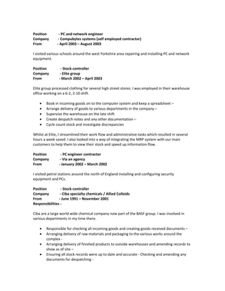 Position - PC and network engineer
Company - Compubytes systems (self employed contractor)
From - April 2003 – August 2003
I visited various schools around the west Yorkshire area repairing and installing PC and network
equipment.
Position - Stock controller
Company - Elite group
From - March 2002 – April 2003
Elite group processed clothing for several high street stores. I was employed in their warehouse
office working on a 6-2, 2-10 shift.
• Book in incoming goods on to the computer system and keep a spreadsheet –
• Arrange delivery of goods to various departments in the company –
• Supervise the warehouse on the late shift
• Create despatch notes and any other documentation –
• Cycle count stock and investigate discrepancies
Whilst at Elite, I streamlined their work flow and administrative tasks which resulted in several
hours a week saved. I also looked into a way of integrating the MRP system with our main
customers to help them to view their stock and speed up information flow.
Position - PC engineer contractor
Company - Via an agency
From - January 2002 – March 2002
I visited petrol stations around the north of England installing and configuring security
equipment and PCs.
Position - Stock controller
Company - Ciba specialty chemicals / Allied Colloids
From - June 1991 – November 2001
Responsibilities -
Ciba are a large world wide chemical company now part of the BASF group. I was involved in
various departments in my time there.
• Responsible for checking all incoming goods and creating goods received documents –
• Arranging delivery of raw materials and packaging to the various works around the
complex -
• Arranging delivery of finished products to outside warehouses and amending records to
show as of site –
• Ensuring all stock records were up to date and accurate - Checking and amending any
documents for despatching -
 