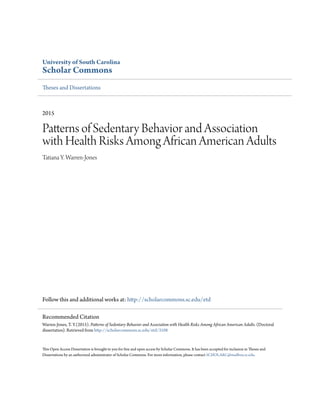 University of South Carolina
Scholar Commons
Theses and Dissertations
2015
Patterns of Sedentary Behavior and Association
with Health Risks Among African American Adults
Tatiana Y. Warren-Jones
Follow this and additional works at: http://scholarcommons.sc.edu/etd
This Open Access Dissertation is brought to you for free and open access by Scholar Commons. It has been accepted for inclusion in Theses and
Dissertations by an authorized administrator of Scholar Commons. For more information, please contact SCHOLARC@mailbox.sc.edu.
Recommended Citation
Warren-Jones, T. Y.(2015). Patterns of Sedentary Behavior and Association with Health Risks Among African American Adults. (Doctoral
dissertation). Retrieved from http://scholarcommons.sc.edu/etd/3108
 