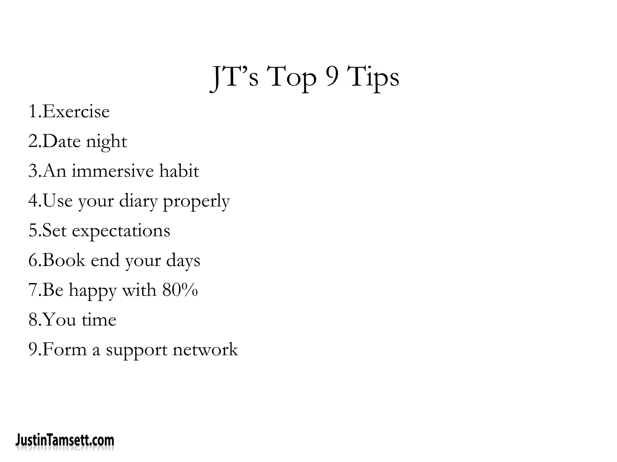 JT’s Top 9 Tips
1.Exercise
2.Date night
3.An immersive habit
4.Use your diary properly
5.Set expectations
6.Book end your days
7.Be happy with 80%
8.You time
9.Form a support network
 