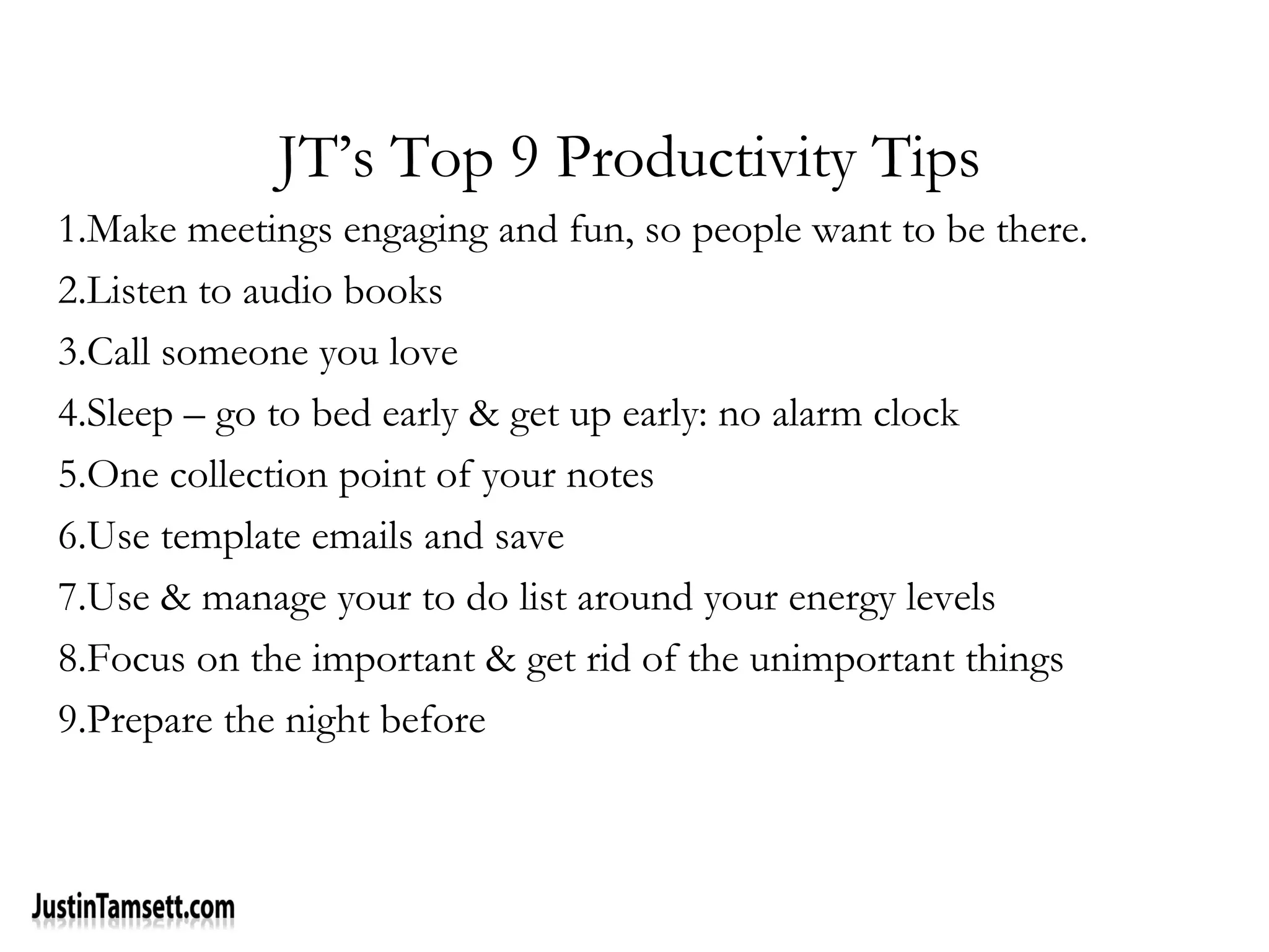 JT’s Top 9 Productivity Tips
1.Make meetings engaging and fun, so people want to be there.
2.Listen to audio books
3.Call someone you love
4.Sleep – go to bed early & get up early: no alarm clock
5.One collection point of your notes
6.Use template emails and save
7.Use & manage your to do list around your energy levels
8.Focus on the important & get rid of the unimportant things
9.Prepare the night before
 