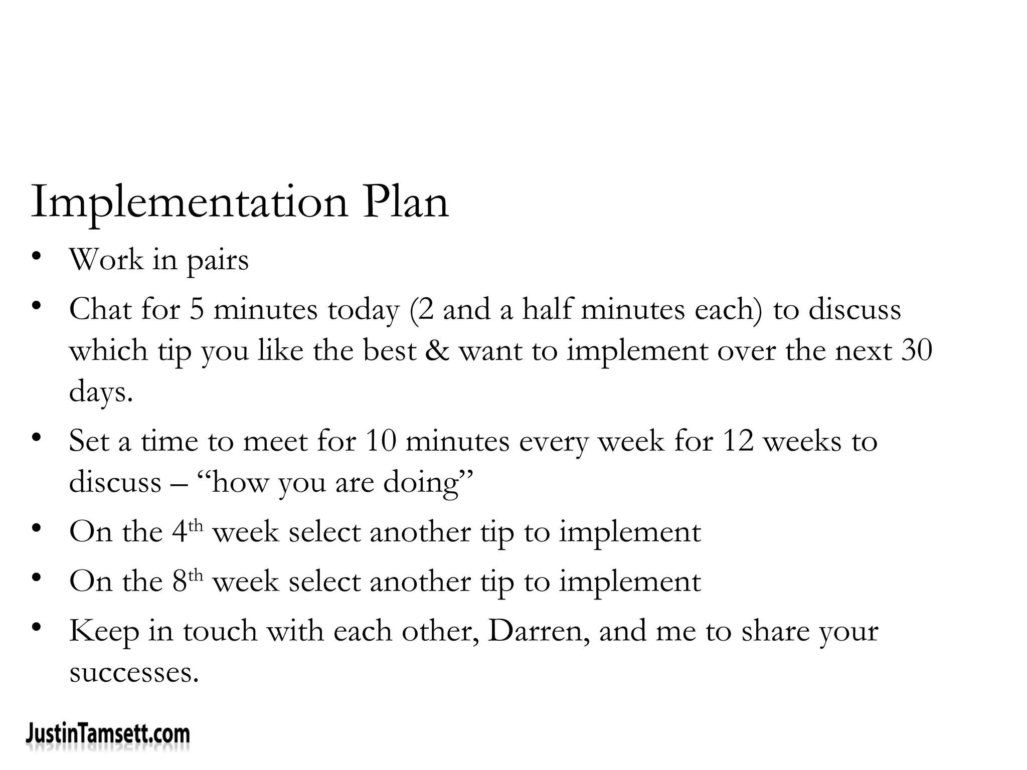 Implementation Plan
• Work in pairs
• Chat for 5 minutes today (2 and a half minutes each) to discuss
which tip you like the best & want to implement over the next 30
days.
• Set a time to meet for 10 minutes every week for 12 weeks to
discuss – “how you are doing”
• On the 4th
week select another tip to implement
• On the 8th
week select another tip to implement
• Keep in touch with each other, Darren, and me to share your
successes.
 