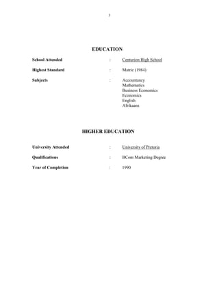 3
EDUCATION
School Attended : Centurion High School
Highest Standard : Matric (1984)
Subjects : Accountancy
Mathematics
Business Economics
Economics
English
Afrikaans
HIGHER EDUCATION
University Attended : University of Pretoria
Qualifications : BCom Marketing Degree
Year of Completion : 1990
 