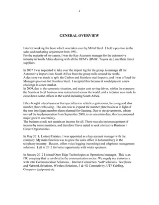 4
GENERAL OVERVIEW
I started working for Iscor which was taken over by Mittal Steel. I held a position in the
sales and marketing department from 1991.
For the majority of my career, I was the Key Accounts manager for the automotive
industry in South Africa dealing with all the OEM’s (BMW, Toyota etc.) and their direct
suppliers.
In 2007 I was requested to take over the import leg for the group, to manage all the
Automotive imports into South Africa from the group mills around the world.
A decision was made to split the Carbon and Stainless steel imports, and I was offered the
Managers position for Stainless Steel. I accepted this because it would present a new
challenge in a new market.
In 2009, due to the economic situation, and major cost saving drives, within the company,
the Stainless Steel business was restructured across the world, and a decision was made to
close down some offices in the world including South Africa.
I then bought into a business that specializes in vehicle registrations, licensing and also
number plate embossing. The aim was to expand the number plate business in light of
the new intelligent number plates planned for Gauteng. Due to the government, whom
moved the implementation from September 2009, to an uncertain date, this has proposed
major growth uncertainty.
The business could not sustain an income for all. There was also mismanagement of
income by some members, and therefore I have opted to seek alternative Business /
Career Opportunities.
In May 2011, I joined Datatex. I was appointed as a key account manager with the
company. My main function was to grow the sales office in Johannesburg in the
telephony industry. Datatex, offers voice logging (recording) and telephone management
solutions. Left in 2012 for better opportunity with wider spectrum.
In January 2012 I joined Open Edge Technologies as Operational manager. This is an
ITC company that is involved in the communication sector. We supply our customers
with total Communication Solutions – Internet Connection, VoIP solutions, Telephone
and Network Solutions, Wireless Solutions, 3 & 4G Connectivity, UTP Cabling,
Computer equipment etc.
 