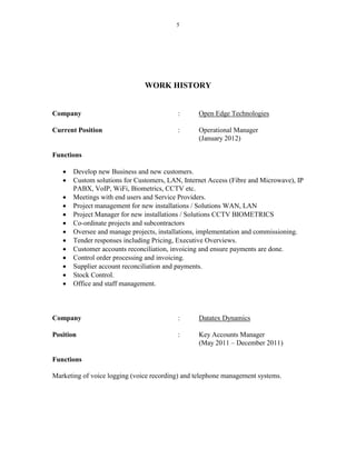 5
WORK HISTORY
Company : Open Edge Technologies
Current Position : Operational Manager
(January 2012)
Functions
 Develop new Business and new customers.
 Custom solutions for Customers, LAN, Internet Access (Fibre and Microwave), IP
PABX, VoIP, WiFi, Biometrics, CCTV etc.
 Meetings with end users and Service Providers.
 Project management for new installations / Solutions WAN, LAN
 Project Manager for new installations / Solutions CCTV BIOMETRICS
 Co-ordinate projects and subcontractors
 Oversee and manage projects, installations, implementation and commissioning.
 Tender responses including Pricing, Executive Overviews.
 Customer accounts reconciliation, invoicing and ensure payments are done.
 Control order processing and invoicing.
 Supplier account reconciliation and payments.
 Stock Control.
 Office and staff management.
Company : Datatex Dynamics
Position : Key Accounts Manager
(May 2011 – December 2011)
Functions
Marketing of voice logging (voice recording) and telephone management systems.
 