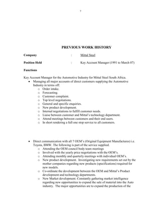 7
PREVIOUS WORK HISTORY
Company : Mittal Steel
Position Held : Key Account Manager (1991 to March 07)
Functions
Key Account Manager for the Automotive Industry for Mittal Steel South Africa.
 Managing all major accounts of direct customers supplying the Automotive
Industry in terms off:
o Order intake.
o Forecasting.
o Customer complaint.
o Top level negotiations.
o General and specific enquiries.
o New product development.
o Internal negotiations to fulfill customer needs.
o Liaise between customer and Mittal’s technology department.
o Attend meetings between customers and their end users.
o In short rendering a full one stop service to all customers.
 Direct communication with all 7 OEM’s (Original Equipment Manufactures) i.e.
Toyota, BMW. The following is part of the service supplied.
o Attending the OEM council body team meetings
o Involved with the yearly price negotiations with the OEM’s.
o Attending monthly and quarterly meetings with individual OEM’s.
o New product development. Investigating new requirements set out by the
mother companies regarding new products (specifications) required for
new models.
o Co-ordinate the development between the OEM and Mittal’s Product
development and technology departments.
o New Market development. Constantly gathering market intelligence
regarding new opportunities to expand the sale of material into the Auto
industry. The major opportunities are to expand the production of the
 