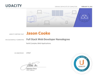 UDACITY CERTIFIES THAT
HAS SUCCESSFULLY COMPLETED
VERIFIED CERTIFICATE OF COMPLETION
L
EARN THINK D
O
EST 2011
Sebastian Thrun
CEO, Udacity
FEBRUARY 19, 2016
Jason Cooke
Full Stack Web Developer Nanodegree
Build Complex Web Applications
CO-CREATED BY AT&T
 