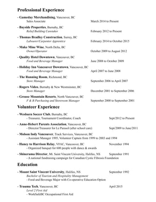 Professional Experience
- Gameday Merchandising, Vancouver, BC
Sales Associate March 2014 to Present
- Bayside Properties, Burnaby, BC
Relief Building Caretaker February 2012 to Present
- Thomas Bradley Construction, Surrey, BC
Labourer/Carpenter Apprentice February 2014 to October 2015
- Make Mine Wine, North Delta, BC
Owner/Operator October 2009 to August 2012
- Quality Hotel Downtown, Vancouver, BC
Food and Beverage Manager June 2008 to October 2009
- Holiday Inn Vancouver Downtown, Vancouver, BC
Food and Beverage Manager April 2007 to June 2008
- The Running Room, Richmond, BC
Store Manager September 2006 to April 2007
- Rogers Video, Burnaby & New Westminster, BC
Store Manager December 2001 to September 2006
- Grouse Mountain Resorts, North Vancouver, BC
F & B Purchasing and Storeroom Manager September 2000 to September 2001
Volunteer Experience
- Wesburn Soccer Club, Burnaby, BC
- Treasurer, Tournament Coordinator, Coach Sept/2012 to Present
- Anne-Hebert Parents Association, Vancouver, BC
- Director/Treasurer for Le Parasol (after school care) Sept/2009 to June/2011
- Molson Indy Vancouver, Track Services, Vancouver, BC
- Assistant Manager 1995, Volunteer Captain from 1999 to 2003 and 1994
- Haney to Harrison Relay, VFAC, Vancouver, BC November 1994
- Organized banquet for 600 people with dance & awards
- Shinerama Director, Mt. Saint Vincent University, Halifax, NS September 1991
- A national fundraising campaign for Canadian Cystic Fibrosis Foundation
Education
- Mount Saint Vincent University, Halifax, NS September 1992
Bachelor of Tourism and Hospitality Management
- Food and Beverage Major with Co-operative Education Option
- Trauma Tech, Vancouver, BC April 2015
Level 2 First Aid
- WorkSafeBC Occupational First Aid
 