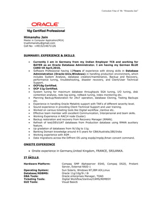 Curriculum Vitae of Mr. “Himanshu Jain”
Himanshu Jain
Master in Computer Application(MCA)
truehimanshu@gmail.com
Cell No: +4915214671126
SUMMARY: EXPERIENCE & SKILLS
• Currently I am in Germany from my Indian Employer TCS and working for
BAYER as an Oracle Database Administrator. I am having my German BLUE
CARD till April,2016.
• Software Professional having 12Years of experience with strong skills in Database
Administration (Oracle-Unix,Windows) in handling production environment, which
includes System Analysis, database creation/maintenance, Backup and Recovery,
performance tuning, troubleshooting, disaster recovery, and Client/User Technical
Support.
• OCP10g Certified.
• OCP 11g Certified.
• System tuning for maximum database throughputs SGA tuning, I/O tuning, disk
contention analysis, redo log sizing, rollback tuning, index monitoring etc.
• Planning Backup/Restoration for 24x7 operation, database Cloning, Testing Backups
etc.
• Experience in handling Oracle Metalink support with TAR’s of different severity level.
• Sound experience in providing Client Technical Support and user training.
• Worked on various ticketing tools like Digital workflow ,Vantive etc.
• Effective team member with excellent Communication, Interpersonal and team skills.
• Working Experience in RAC(4 node Cluster)
• Backup restoration and recovery from Recovery Manager (RMAN).
• Refresh of test/DEV/UAT databases from Production database using RMAN auxiliary
feature.
• Up gradation of databases from 9i/10g to 11g.
• Banking Domain knowledge around 4-5 years for CBA/Australia,SBI/India
• Working experience with ASM .
• Data migrations across the Diffrent OS using expdp/impdp,Rman convert command.
ONSITE EXPERIENCE
• Onsite experience in Germany,United Kingdom, FRANCE, SRILANKA.
IT SKILLS
Hardware Platform: Compaq SMP Alphaserver ES40, Compaq DS20, Proliant
Server, External RAID 1
Operating System: Sun Solaris, Windows NT,IBM AIX,Linux
Database/RDBMS: Oracle 11g/10g/9i / 8i
DBA Tools: Oracle enterprises Manager, TOAD
Ticketing Tools: Digital Workflow/Vantive/CAMS/REMEDY
GUI Tools: Visual Basic6
 