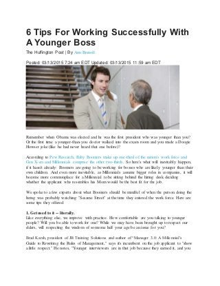 6 Tips For Working Successfully With
A Younger Boss
The Huffington Post | By Ann Brenoff
Posted: 03/13/2015 7:24 am EDT Updated: 03/13/2015 11:59 am EDT
Remember when Obama was elected and he was the first president who was younger than you?
Or the first time a younger-than-you doctor walked into the exam room and you made a Doogie
Howser joke (like he had never heard that one before)?
According to Pew Research, Baby Boomers make up one-third of the nation's work force and
Gen X-ers and Millennials comprise the other two-thirds. So here's what will inevitably happen,
if it hasn't already: Boomers are going to be working for bosses who are likely younger than their
own children. And even more inevitable, as Millennials assume bigger roles in companies, it will
become more commonplace for a Millennial to be sitting behind the hiring desk deciding
whether the applicant who resembles his Mom would be the best fit for the job.
We spoke to a few experts about what Boomers should be mindful of when the person doing the
hiring was probably watching "Sesame Street" at the time they entered the work force. Here are
some tips they offered:
1. Get used to it -- literally.
Like everything else, we improve with practice. How comfortable are you talking to younger
people? Will you be able to work for one? While we may have been brought up to respect our
elders, will respecting the wisdom of someone half your age be an issue for you?
Brad Karsh, president of JB Training Solutions and author of “Manager 3.0: A Millennial's
Guide to Rewriting the Rules of Management," says it's incumbent on the job applicant to "show
a little respect." He notes, "Younger interviewers are in that job because they earned it, and you
 