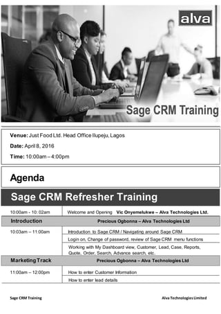 Sage CRM Training Alva TechnologiesLimited
Venue:Just Food Ltd. Head Office Ilupeju,Lagos
Date: April 8, 2016
Time: 10:00am – 4:00pm
Agenda
10:00am - 10: 02am Welcome and Opening Vic Onyemelukwe – Alva Technologies Ltd.
10:03am – 11:00am Introduction to Sage CRM / Navigating around Sage CRM
Login on, Change of password, review of Sage CRM menu functions
Working with My Dashboard view, Customer, Lead, Case, Reports,
Quote, Order, Search, Advance search, etc.
11:00am – 12:00pm How to enter Customer Information
How to enter lead details
Sage CRM Refresher Training
Introduction Precious Ogbonna – Alva Technologies Ltd
MarketingTrack Precious Ogbonna – Alva Technologies Ltd
 