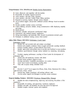 Teleperformance USA: 2014-Present: Member Service Representative
Listen effectively and empathize with the member
Responsible for member inquiries/questions
Assist members with their Policy questions
Assist members with their Vehicle Policy billing questions
Respond to servicing inquiries through various channels
Act on referral triggers and provides additional product offerings based on member
needs.
Provide excellent member service at all times
Critical thinking, proactive attitude, strong communication skills displaying empathy
and caring
Detail-oriented
Extremely articulate and present a professional image
Experienced with standard business applications
Strong team-building and leadership skills focused on production-oriented goals
Participate in additional training courses when needed
Aditya Birla Minacs: 2013-2014: Performance Coach/ Agent
Performance Coach:
Monitor live and recorded calls and evaluate accordingly
Perform and complete evaluation forms on agent and provide coaching feedback
Perform coaching analysis on data collected from teams
Identify agent needs and problem areas to provide peer feedback to team members
Reinforce good behaviors through various methods (i.e. mentoring, role-playing,
etc.)
Escalates ongoing performance coaching to Team Leader for development of
performance plan
Attend joint call monitoring sessions with clients
Provide ad hoc technical support to team
Develop and deliver roundtable presentations on a variety of topics
Assist Team Leader in developing coaching plans
Take calls on queue during scheduled hours
Agent:
Provide 1st and 2nd level support for iPhone, iPads, iPods, Macbooks Pro’s iMacs,
Apple ID issues, iTunes, Icloud
Operate Ilog, Apples proprietary call tracking software suite.
Use the remote support tool Bomgard to provide remote assistance
Majestic Building Products: 2010-2012: Warehouse Manager/Office Manager
Handled the tasks of implementing, improving and reviewing the policies of the
organization
Responsible for training, and supervising warehouse employees.
Handled call traffic and identified the areas that need to be improved
Handled complex customer queries and complaints
 