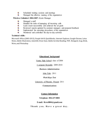 Scheduled training sessions and meetings
Managed the effective running of the organization
Wireless Unlimited 2004-2007: Kiosk Manager
Managed a staff
Handled the tasks of managing all incoming calls
Lead a team successfully and achieved the set goals
Reviewed reports updated by assistant managers and prepared feedback
Implemented the operating procedures of the organization
Monitored and controlled the day-to-day activities
Technical skills:
Microsoft Office(2003-2013), People Soft 8, QuickBooks, Internet Explorer, Google Chrome, Lotus
Notes, Adobe Illustration, AutoCAD, Draw-base, Adobe Acrobat Reading, PDF, Bomgard, iLog, iDesk,
Wave,and Photoshop
Educational background
Varina High School: class of 2004
J. sergeant Reynolds: 2009-2010
Business Administration
John Tyler: 2011
Work Keys Test
University of Phoenix: Present: 2011
Communications
Contact Information
Telephone: 804-437-8801
E-mail: lferrell804@gmail.com
T h a n k y o u . H a v e a g r e a t d a y .
 
