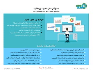 Page 10 |Meta-IRAN.com
‫خدمات‬ ‫کاتالوگ‬‫سئو‬ ‫و‬ ‫محتوا‬ ‫بازاریابی‬ ‫ایران‬ ‫ادز‬ ‫اینترنتی‬ ‫تبلیغات‬ ‫آژانس‬
‫باشید‬ ‫خودتان‬ ‫سایت‬ ‫کار‬ ‫سئو‬
‫سئوسازی‬ ‫اصول‬ ‫رعایت‬‫می‬ ‫کمک‬ ‫شما‬ ‫به‬ ‫زمانی‬ ‫هر‬ ‫در‬‫کند‬!
‫ای‬ ‫حرفه‬‫عمل‬‫کنید‬.
‫نکنی‬ ‫کپی‬ ‫دیگران‬ ‫محتوای‬ ‫و‬ ‫مطالب‬ ‫از‬‫هرگز‬ .‫د‬!
‫بهبود‬ ‫گوگل‬ ‫رتبه‬ ‫صبر‬ ‫و‬ ‫سایت‬ ‫کیفیت‬ ‫افزایش‬ ‫با‬ ‫تنها‬‫می‬‫یابد‬.
‫باشید‬ ‫داشته‬ ‫سایت‬ ‫نقشه‬ ‫یک‬ ‫حتما‬.
‫کنید‬ ‫خرید‬ ‫معتبر‬ ‫جای‬ ‫از‬ ‫را‬ ‫خود‬ ‫هاست‬.
‫ببرید‬ ‫بکار‬ ‫صفحه‬ ‫هر‬ ‫در‬ ‫متن‬ ‫با‬ ‫مرتب‬ ‫کلیدی‬ ‫کلمات‬.
URL‫بنویسید‬ ‫درست‬ ‫و‬ ‫تمیز‬ ‫را‬ ‫وبسایت‬ ‫های‬.
‫کنید‬ ‫عمل‬ ‫تاکتیکی‬
‫نکنید‬ ‫استفاده‬ ‫صفحات‬ ‫تمام‬ ‫برای‬ ‫تکراری‬ ‫کلیدواژه‬ ‫یک‬ ‫از‬.
‫را‬ ‫مهم‬ ‫های‬ ‫نوشته‬Bold‫یا‬Italic‫کنید‬.
‫دهید‬ ‫لینک‬ ‫سایت‬ ‫دیگر‬ ‫مرتب‬ ‫مطالب‬ ‫به‬ ‫سایت‬ ‫در‬.
‫تگ‬ ‫حتما‬ ‫مطالب‬ ‫داخل‬ ‫های‬ ‫عکس‬ ‫برای‬alt‫و‬title‫ببرید‬ ‫بکار‬
‫از‬Title‫کنید‬ ‫استفاده‬ ‫واژه‬ ‫کلید‬ ‫بعنوان‬ ‫صفحات‬.
‫تگ‬ ‫از‬h1‫و‬ ‫تیتر‬ ‫برای‬Heading‫کنید‬ ‫استفاده‬.
‫صفحات‬ ‫ی‬ ‫همه‬ ‫برای‬Title‫بنویسید‬.
‫حتما‬ ‫دارند‬ ‫لینک‬ ‫ها‬ ‫عکس‬ ‫اگر‬Title‫باشند‬ ‫داشته‬ ‫هم‬.
‫ب‬‫حداکثر‬ ‫صفحه‬ ‫یک‬ ‫رای‬15‫کی‬‫و‬‫کنید‬ ‫استفاده‬ ‫ورد‬.
‫قسمت‬ ‫در‬Description‫نکنید‬ ‫استفاده‬ ‫کلیدواژه‬ ‫و‬ ‫کاما‬ ‫از‬.
‫سایتی‬ ‫به‬Back Link‫بد‬‫ه‬‫می‬ ‫آپدیت‬ ‫که‬ ‫ید‬‫شود‬.
‫باشد‬ ‫نشده‬ ‫گوگل‬ ‫سیاه‬ ‫لیست‬ ‫وارد‬ ‫که‬ ‫کنید‬ ‫چک‬ ‫رو‬ ‫هاست‬.
 