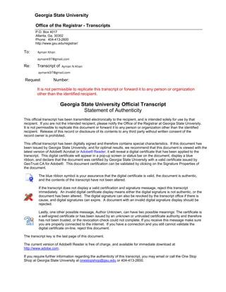Georgia State University
Office of the Registrar - Transcripts
P.O. Box 4017
Atlanta, Ga. 30302
Phone: 404-413-2600
http://www.gsu.edu/registrar/
To:
Re: Transcript of
Request Number:
It is not permissible to replicate this transcript or forward it to any person or organization
other than the identified recipient.
Georgia State University Official Transcript
Statement of Authenticity
This official transcript has been transmitted electronically to the recipient, and is intended solely for use by that
recipient. If you are not the intended recipient, please notify the Office of the Registrar at Georgia State University.
It is not permissible to replicate this document or forward it to any person or organization other than the identified
recipient. Release of this record or disclosure of its contents to any third party without written consent of the
record owner is prohibited.
This official transcript has been digitally signed and therefore contains special characteristics. If this document has
been issued by Georgia State University, and for optimal results, we recommend that this document is viewed with the
latest version of Adobe® Acrobat or Adobe® Reader; it will reveal a digital certificate that has been applied to the
transcript. This digital certificate will appear in a pop-up screen or status bar on the document, display a blue
ribbon, and declare that the document was certified by Georgia State University with a valid certificate issued by
GeoTrust CA for Adobe®. This document certification can be validated by clicking on the Signature Properties of
the document.
The blue ribbon symbol is your assurance that the digital certificate is valid, the document is authentic,
and the contents of the transcript have not been altered.
If the transcript does not display a valid certification and signature message, reject this transcript
immediately. An invalid digital certificate display means either the digital signature is not authentic, or the
document has been altered. The digital signature can also be revoked by the transcript office if there is
cause, and digital signatures can expire. A document with an invalid digital signature display should be
rejected.
Lastly, one other possible message, Author Unknown, can have two possible meanings: The certificate is
a self-signed certificate or has been issued by an unknown or untrusted certificate authority and therefore
has not been trusted, or the revocation check could not complete. If you receive this message make sure
you are properly connected to the internet. If you have a connection and you still cannot validate the
digital certificate on-line, reject this document.
The transcript key is the last page of this document.
The current version of Adobe® Reader is free of charge, and available for immediate download at
http://www.adobe.com.
If you require further information regarding the authenticity of this transcript, you may email or call the One Stop
Shop at Georgia State University at onestopshop@gsu.edu or 404-413-2600.
Ayman N Khan
aymank97@gmail.com
aymank97@gmail.com
Ayman Khan
Georgia
State
UniversityCopy
 