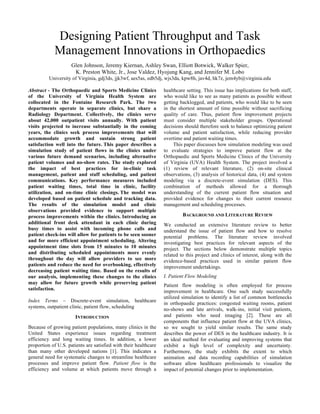 Designing Patient Throughput and Task
Management Innovations in Orthopaedics
Glen Johnson, Jeremy Kiernan, Ashley Swan, Elliott Botwick, Walker Spier,
K. Preston White, Jr., Jose Valdez, Hyojung Kang, and Jennifer M. Lobo
University of Virginia, gdj3ds, jjk3wf, aes5as, edb5dj, wjs3da, kpw8h, jav4d, hk7z, jem4yb@virginia.edu
Abstract - The Orthopaedic and Sports Medicine Clinics
of the University of Virginia Health System are
collocated in the Fontaine Research Park. The two
departments operate in separate clinics, but share a
Radiology Department. Collectively, the clinics serve
about 42,000 outpatient visits annually. With patient
visits projected to increase substantially in the coming
years, the clinics seek process improvements that will
accommodate growth and sustain strong patient
satisfaction well into the future. This paper describes a
simulation study of patient flows in the clinics under
various future demand scenarios, including alternative
patient volumes and no-show rates. The study explored
the impact of best practices for in-clinic task
management, patient and staff scheduling, and patient
communications. Key performance measures included
patient waiting times, total time in clinic, facility
utilization, and on-time clinic closings. The model was
developed based on patient schedule and tracking data.
The results of the simulation model and clinic
observations provided evidence to support multiple
process improvements within the clinics. Introducing an
additional front desk attendant in each clinic during
busy times to assist with incoming phone calls and
patient check-ins will allow for patients to be seen sooner
and for more efficient appointment scheduling. Altering
appointment time slots from 15 minutes to 10 minutes
and distributing scheduled appointments more evenly
throughout the day will allow providers to see more
patients and reduce the need for overbooking, effectively
decreasing patient waiting time. Based on the results of
our analysis, implementing these changes to the clinics
may allow for future growth while preserving patient
satisfaction.
Index Terms – Discrete-event simulation, healthcare
systems, outpatient clinic, patient flow, scheduling
INTRODUCTION
Because of growing patient populations, many clinics in the
United States experience issues regarding treatment
efficiency and long waiting times. In addition, a lower
proportion of U.S. patients are satisfied with their healthcare
than many other developed nations [1]. This indicates a
general need for systematic changes to streamline healthcare
processes and improve patient flow. Patient flow is the
efficiency and volume at which patients move through a
healthcare setting. This issue has implications for both staff,
who would like to see as many patients as possible without
getting backlogged, and patients, who would like to be seen
in the shortest amount of time possible without sacrificing
quality of care. Thus, patient flow improvement projects
must consider multiple stakeholder groups. Operational
decisions should therefore seek to balance optimizing patient
volume and patient satisfaction, while reducing provider
overtime and patient waiting times.
This paper discusses how simulation modeling was used
to evaluate strategies to improve patient flow at the
Orthopaedic and Sports Medicine Clinics of the University
of Virginia (UVA) Health System. The project involved a
(1) review of relevant literature, (2) on-site clinical
observations, (3) analysis of historical data, (4) and system
modeling via a discrete-event simulation (DES). This
combination of methods allowed for a thorough
understanding of the current patient flow situation and
provided evidence for changes to their current resource
management and scheduling processes.
BACKGROUND AND LITERATURE REVIEW
We conducted an extensive literature review to better
understand the issue of patient flow and how to resolve
potential problems. The literature review involved
investigating best practices for relevant aspects of the
project. The sections below demonstrate multiple topics
related to this project and clinics of interest, along with the
evidence-based practices used in similar patient flow
improvement undertakings.
I. Patient Flow Modeling
Patient flow modeling is often employed for process
improvement in healthcare. One such study successfully
utilized simulation to identify a list of common bottlenecks
in orthopaedic practices: congested waiting rooms, patient
no-shows and late arrivals, walk-ins, initial visit patients,
and patients who need imaging [2]. These are all
components that influence patient flow at the UVA clinics,
so we sought to yield similar results. The same study
describes the power of DES in the healthcare industry. It is
an ideal method for evaluating and improving systems that
exhibit a high level of complexity and uncertainty.
Furthermore, the study exhibits the extent to which
animation and data recording capabilities of simulation
software allow healthcare professionals to visualize the
impact of potential changes prior to implementation.
 