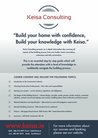 “Build your home with confidence,
Build your knowledge with Keisa.”
Keisa Consulting presents an in-depth information day covering all
aspects of the building process from new builds, home renovations,
extensions and attic conversions.
This is an essential step by step guide which will
provide the attendees with a level of knowledge to
confidently navigate the building process.
COURSE CONTENT WILL INCLUDE THE FOLLOWING TOPICS:
Introduction to the Construction Industry
Choosing Construction Professionals – their roles and responsibilities
Starting your project – current statutory regulations and obligations
The Stages of the Building Process – scheme design, cost plan, tender process, tender analysis, contractor
selection, contract award and signing; post contract- building phase; final certification and final account
Material Selections and Specification – Alternatives to meet with budgetary requirements
Standard Building Contracts – RIAI standard forms explained
Finance – Mortgage Requirements; SEAI Grants, HRI – Home Renovation Initiative
Insurance – Self build, Contractors All risk
www.keisa.ie
Keith - 086 215 4997 Email -keith@keisa.ie
Lisa - 086 601 8572 Email - lisa@keisa.ie
For more information about
our courses and booking
please see our website.
 