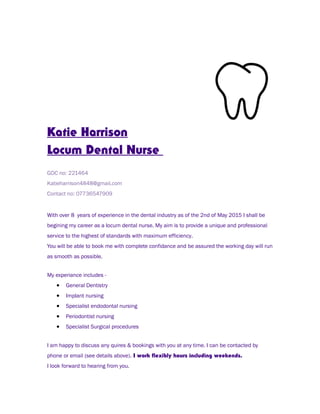 Katie Harrison
Locum Dental Nurse
GDC no: 221464
Katieharrison4848@gmail.com
Contact no: 07736547909
With over 8 years of experience in the dental industry as of the 2nd of May 2015 I shall be
begining my career as a locum dental nurse. My aim is to provide a unique and professional
service to the highest of standards with maximum efficiency.
You will be able to book me with complete confidance and be assured the working day will run
as smooth as possible.
My experiance includes -
• General Dentistry
• Implant nursing
• Specialist endodontal nursing
• Periodontist nursing
• Specialist Surgical procedures
I am happy to discuss any quires & bookings with you at any time. I can be contacted by
phone or email (see details above). I work flexibly hours including weekends.
I look forward to hearing from you.
 