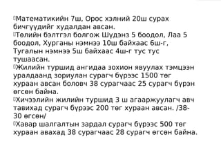 Математикийн  7ш, Орос хэлний 20ш сурах
бичгүүдийг худалдан авсан.
Төлийн бэлтгэл болгож Шүдэнз 5 боодол, Лаа 5
боодол, Хурганы нэмнээ 10ш байхаас 6ш-г,
Тугалын нэмнээ 5ш байхаас 4ш-г тус тус
тушаасан.
Жилийн туршид ангидаа зохион явуулах тэмцээн
уралдаанд зориулан сурагч бүрээс 1500 төг
хураан авсан боловч 38 сурагчаас 25 сурагч бүрэн
өгсөн байна.
Хичээлийн жилийн туршид 3 ш агааржуулагч авч
тавихад сурагч бүрээс 200 төг хураан авсан. /38-
30 өгсөн/
Хавар шалгалтын зардал сурагч бүрээс 500 төг
хураан авахад 38 сурагчаас 28 сурагч өгсөн байна.
 