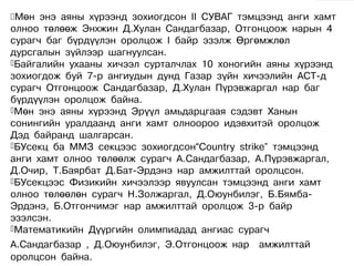 Мөн  энэ аяны хүрээнд зохиогдсон II СУВАГ тэмцээнд анги хамт
олноо төлөөж Энхжин Д.Хулан Сандагбазар, Отгонцоож нарын 4
сурагч баг бүрдүүлэн оролцож I байр эзэлж Өргөмжлөл
дурсгалын зүйлээр шагнуулсан.
Байгалийн ухааны хичээл сурталчлах 10 хоногийн аяны хүрээнд
зохиогдож буй 7-р ангиудын дунд Газар зүйн хичээлийн АСТ-д
сурагч Отгонцоож Сандагбазар, Д.Хулан Пүрэвжаргал нар баг
бүрдүүлэн оролцож байна.
Мөн энэ аяны хүрээнд Эрүүл амьдарцгаая сэдэвт Ханын
сонингийн уралдаанд анги хамт олноороо идэвхитэй оролцож
Дэд байранд шалгарсан.
БУсекц ба ММЗ секцээс зохиогдсон“Country strike” тэмцээнд
анги хамт олноо төлөөлж сурагч А.Сандагбазар, А.Пүрэвжаргал,
Д.Очир, Т.Баярбат Д.Бат-Эрдэнэ нар амжилттай оролцсон.
БУсекцээс Физикийн хичээлээр явуулсан тэмцээнд анги хамт
олноо төлөөлөн сурагч Н.Золжаргал, Д.Оюунбилэг, Б.Бямба-
Эрдэнэ, Б.Отгончимэг нар амжилттай оролцож 3-р байр
эзэлсэн.
Математикийн Дүүргийн олимпиадад ангиас сурагч

А.Сандагбазар , Д.Оюунбилэг, Э.Отгонцоож нар амжилттай
оролцсон байна.
 