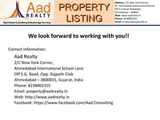 PROPERTYPROPERTY
LISTINGLISTING
Address: 2/C New York Corner,
Nr. Ahmedabad International School
Off S.G.Road, Bodakdev,
Ahmedabad – 380015
Web: www.aadrealty.in
Phone: 8238002355
Email: property@aadrealty.in
We look forward to working with you!!
Contact Information:
Aad Realty
2/C New York Corner,
Ahmedabad International School Lane
Off S.G. Road, Opp. Rajpath Club
Ahmedabad – 3800015, Gujarat, India
Phone: 8238002355
Email: property@aadrealty.in
Web: http://www.aadrealty.in
Facebook: https://www.facebook.com/Aad.Consulting
 